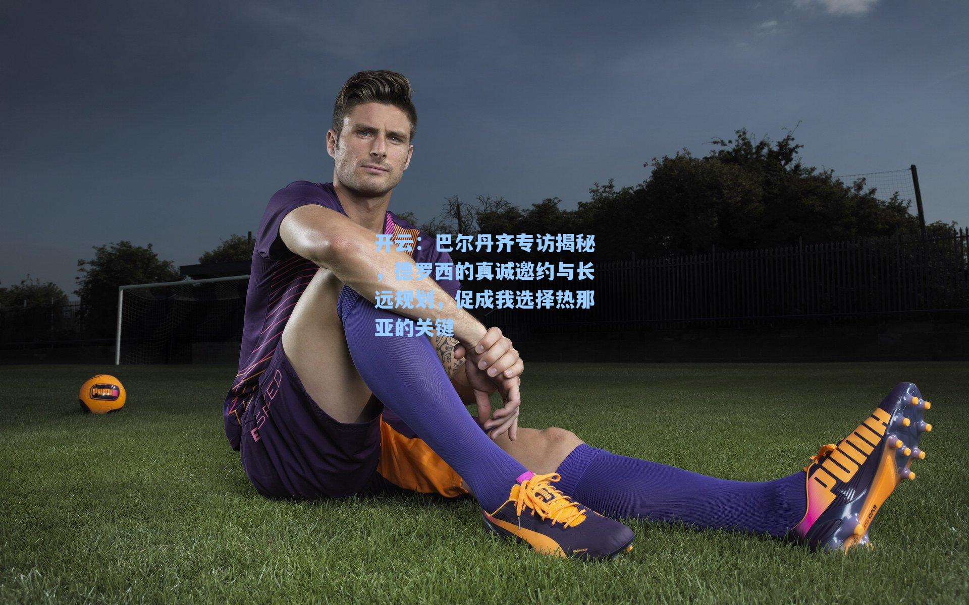 巴尔丹齐专访揭秘，德罗西的真诚邀约与长远规划，促成我选择热那亚的关键