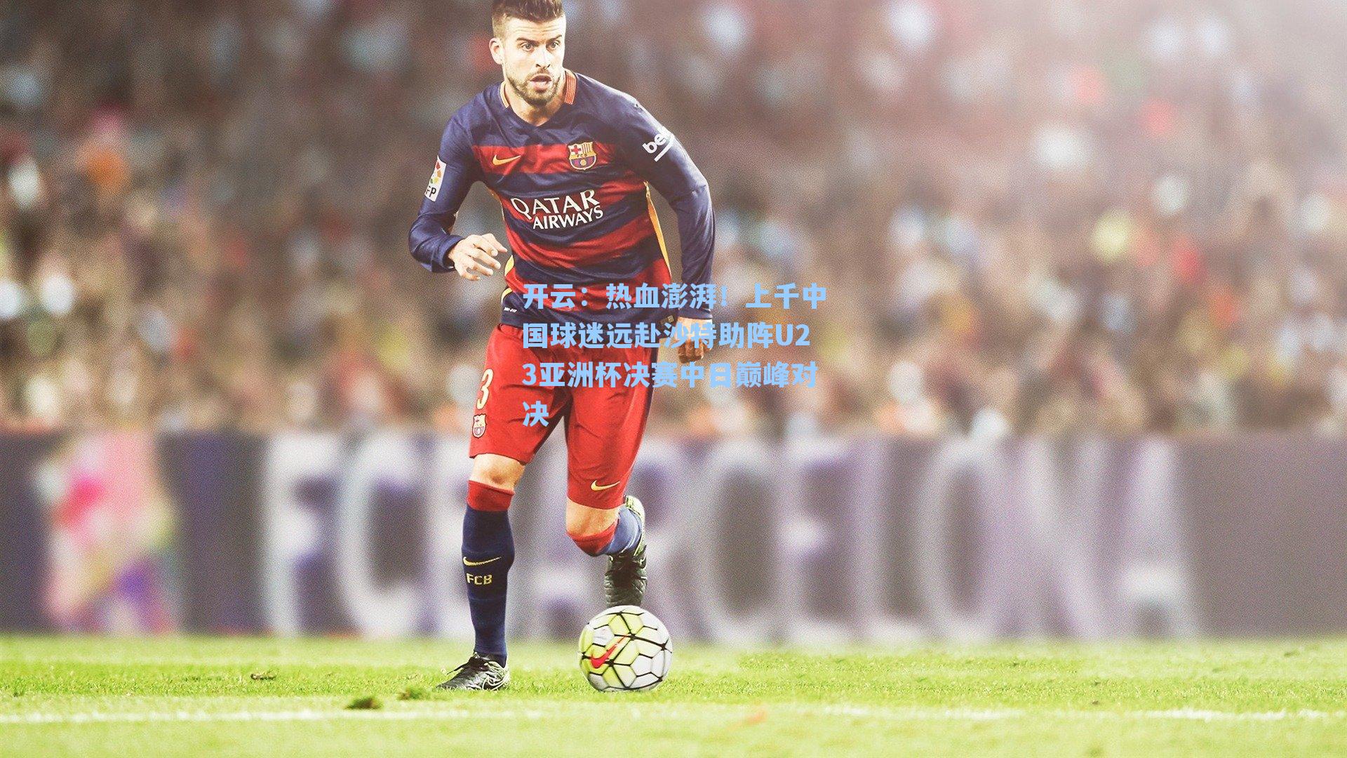 热血澎湃！上千中国球迷远赴沙特助阵U23亚洲杯决赛中日巅峰对决